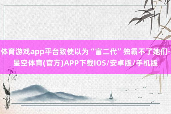 体育游戏app平台致使以为“富二代”独霸不了她们-星空体育(官方)APP下载IOS/安卓版/手机版