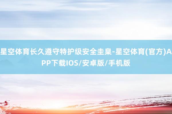 星空体育长久遵守特护级安全圭臬-星空体育(官方)APP下载IOS/安卓版/手机版