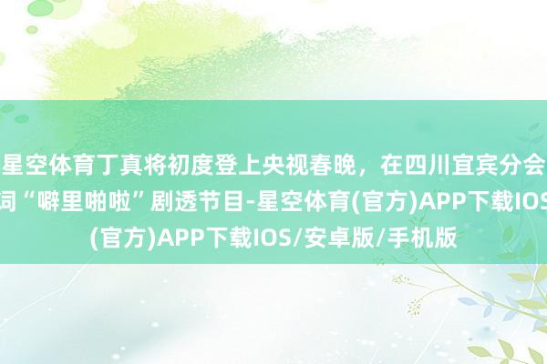 星空体育丁真将初度登上央视春晚，在四川宜宾分会场亮相，用要害词“噼里啪啦”剧透节目-星空体育(官方)APP下载IOS/安卓版/手机版